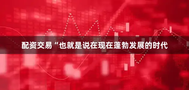 配资交易“也就是说在现在蓬勃发展的时代