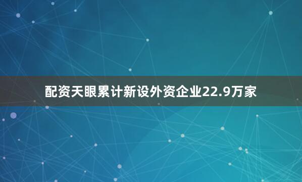 配资天眼累计新设外资企业22.9万家