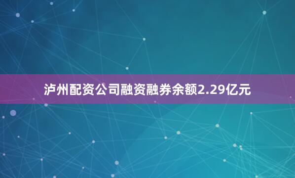 泸州配资公司融资融券余额2.29亿元