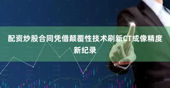 配资炒股合同凭借颠覆性技术刷新CT成像精度新纪录